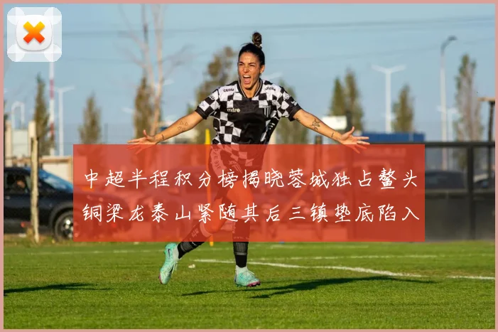 中超半程积分榜揭晓蓉城独占鳌头铜梁龙泰山紧随其后三镇垫底陷入困境