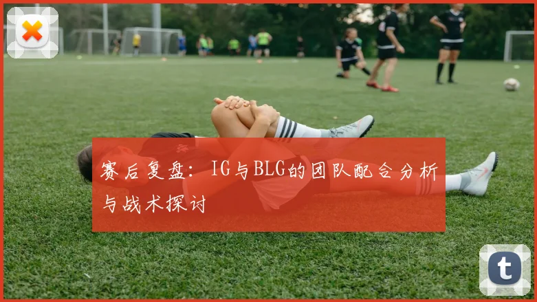 赛后复盘：IG与BLG的团队配合分析与战术探讨