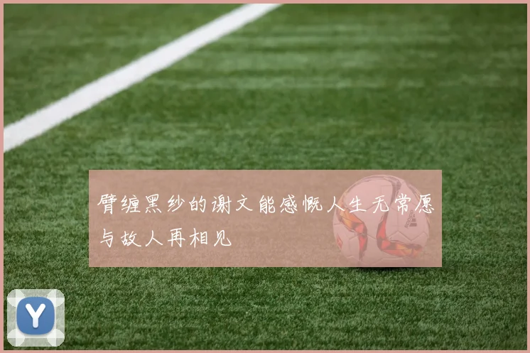 臂缠黑纱的谢文能感慨人生无常愿与故人再相见