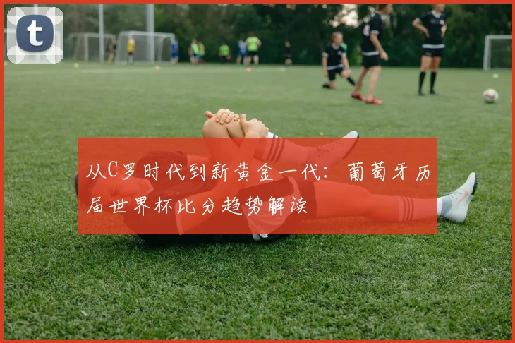 从C罗时代到新黄金一代：葡萄牙历届世界杯比分趋势解读