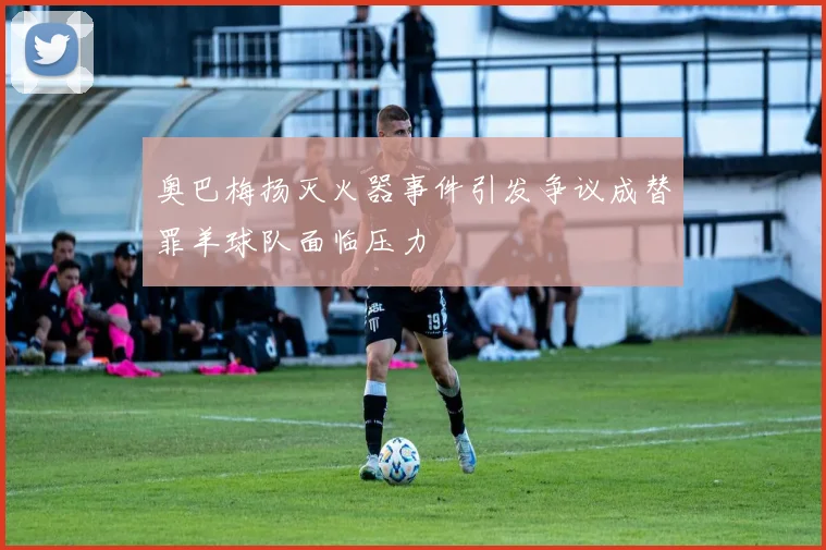 奥巴梅扬灭火器事件引发争议成替罪羊球队面临压力