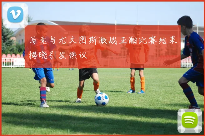 马竞与尤文图斯激战正酣比赛结果揭晓引发热议